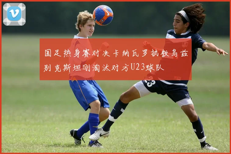 国足热身赛对决卡纳瓦罗执教乌兹别克斯坦刚淘汰对方U23球队