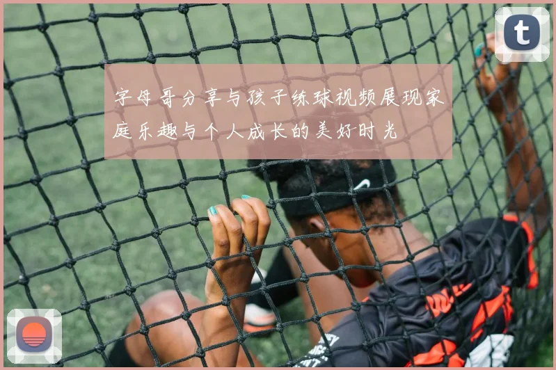 字母哥分享与孩子练球视频展现家庭乐趣与个人成长的美好时光