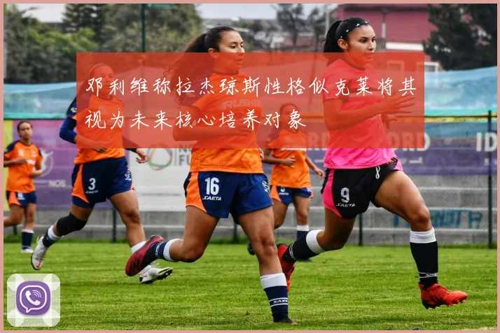 邓利维称拉杰琼斯性格似克莱将其视为未来核心培养对象