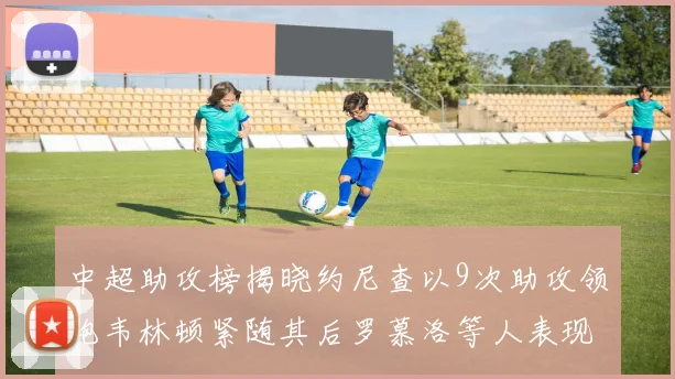 中超助攻榜揭晓约尼查以9次助攻领跑韦林顿紧随其后罗慕洛等人表现不俗