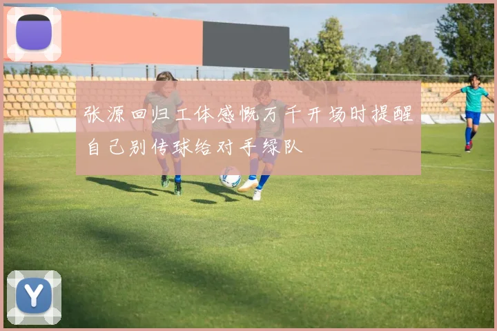 张源回归工体感慨万千开场时提醒自己别传球给对手绿队