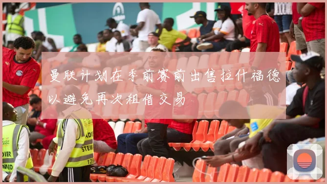 曼联计划在季前赛前出售拉什福德以避免再次租借交易