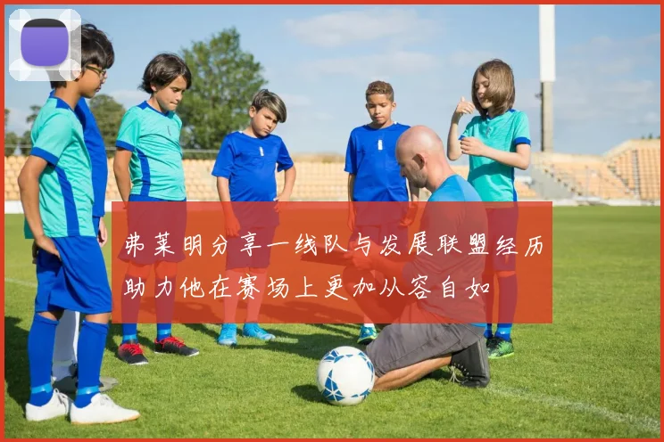 弗莱明分享一线队与发展联盟经历助力他在赛场上更加从容自如