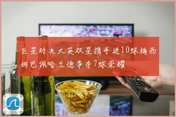 巨星对决大英双星携手进10球梅西姆巴佩哈兰德争夺7球荣耀