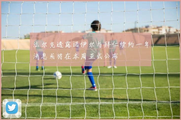 法尔克透露诺伊尔与拜仁续约一年消息或将在本周正式公布