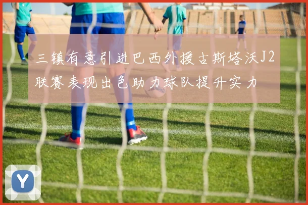 三镇有意引进巴西外援古斯塔沃J2联赛表现出色助力球队提升实力