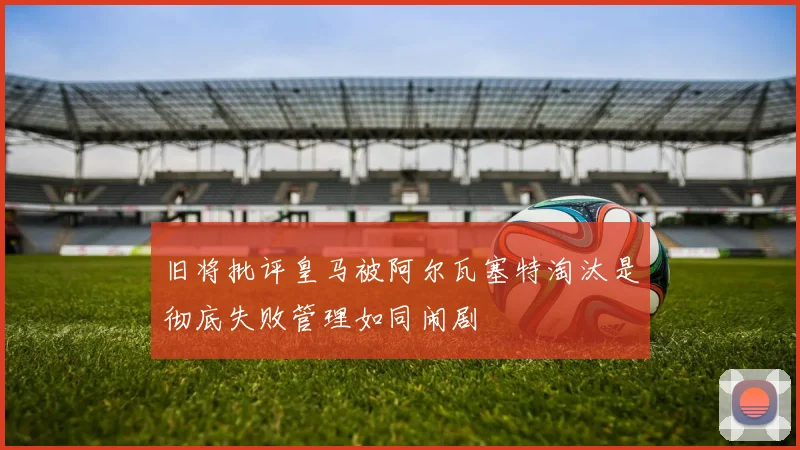 旧将批评皇马被阿尔瓦塞特淘汰是彻底失败管理如同闹剧