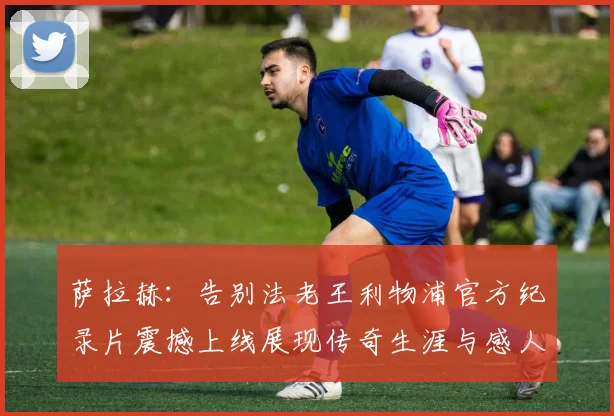 萨拉赫：告别法老王利物浦官方纪录片震撼上线展现传奇生涯与感人时刻
