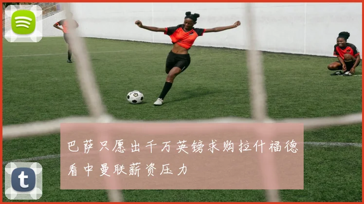 巴萨只愿出千万英镑求购拉什福德看中曼联薪资压力
