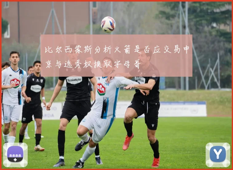比尔西蒙斯分析火箭是否应交易申京与选秀权换取字母哥