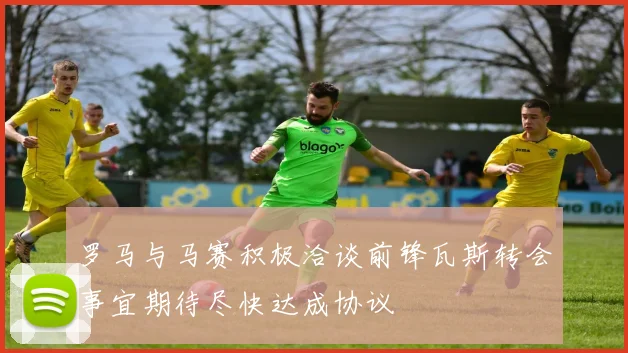 罗马与马赛积极洽谈前锋瓦斯转会事宜期待尽快达成协议