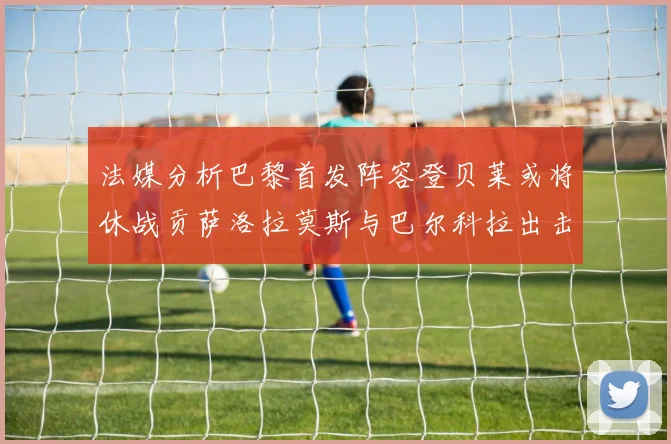 法媒分析巴黎首发阵容登贝莱或将休战贡萨洛拉莫斯与巴尔科拉出击