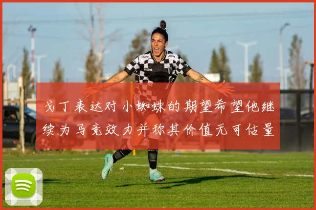 戈丁表达对小蜘蛛的期望希望他继续为马竞效力并称其价值无可估量