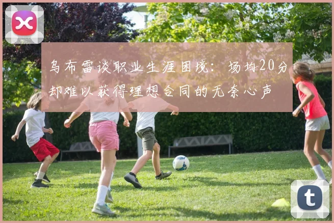乌布雷谈职业生涯困境：场均20分却难以获得理想合同的无奈心声