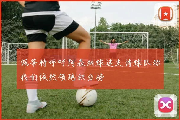 佩蒂特呼吁阿森纳球迷支持球队称我们依然领跑积分榜