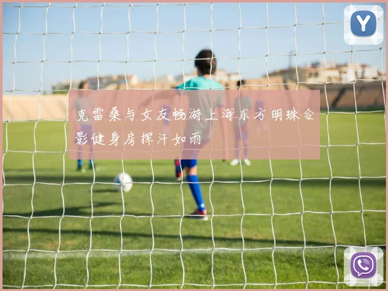 克雷桑与女友畅游上海东方明珠合影健身房挥汗如雨