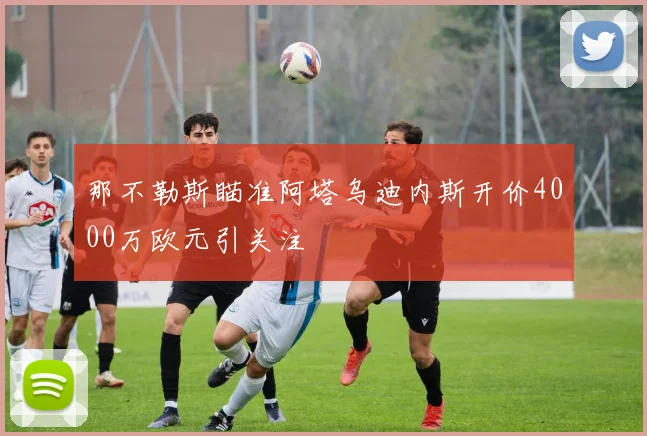 那不勒斯瞄准阿塔乌迪内斯开价4000万欧元引关注