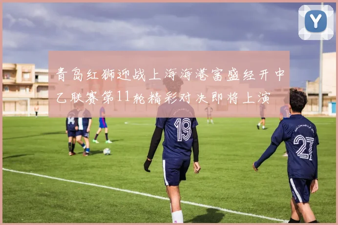 青岛红狮迎战上海海港富盛经开中乙联赛第11轮精彩对决即将上演