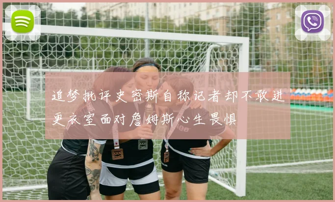 追梦批评史密斯自称记者却不敢进更衣室面对詹姆斯心生畏惧