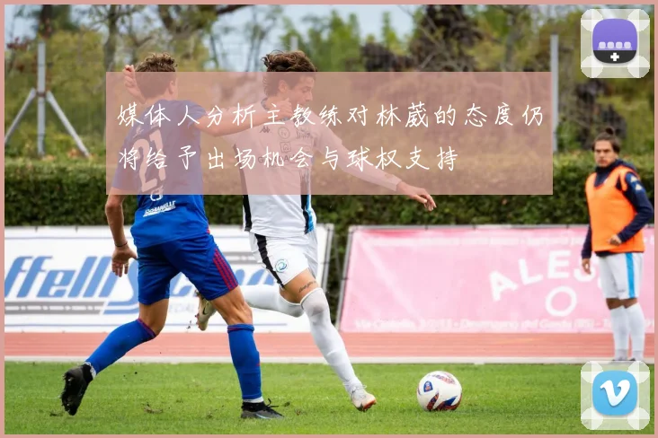 媒体人分析主教练对林葳的态度仍将给予出场机会与球权支持