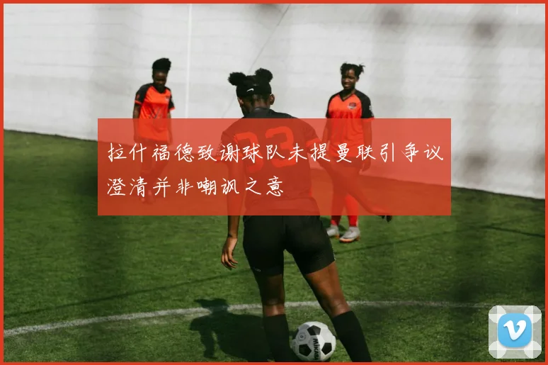 拉什福德致谢球队未提曼联引争议澄清并非嘲讽之意