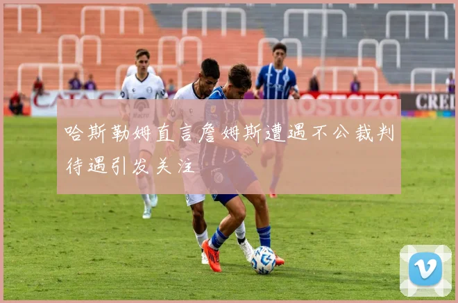 哈斯勒姆直言詹姆斯遭遇不公裁判待遇引发关注