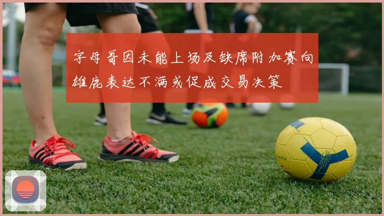字母哥因未能上场及缺席附加赛向雄鹿表达不满或促成交易决策