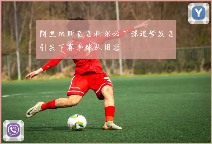 阿里纳斯直言科尔必下课追梦发言引发下赛季球队困惑
