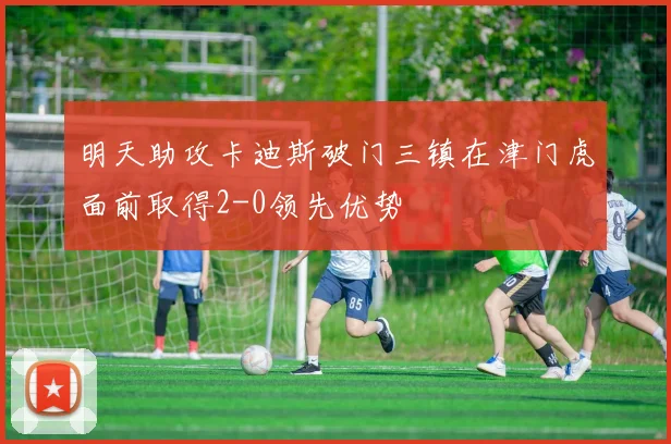 明天助攻卡迪斯破门三镇在津门虎面前取得2-0领先优势