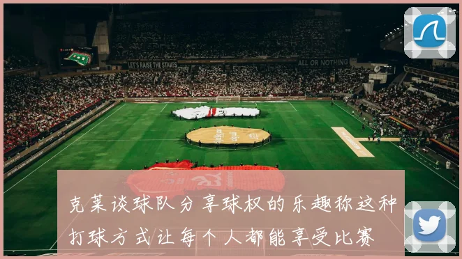 克莱谈球队分享球权的乐趣称这种打球方式让每个人都能享受比赛